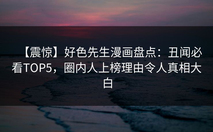 【震惊】好色先生漫画盘点：丑闻必看TOP5，圈内人上榜理由令人真相大白