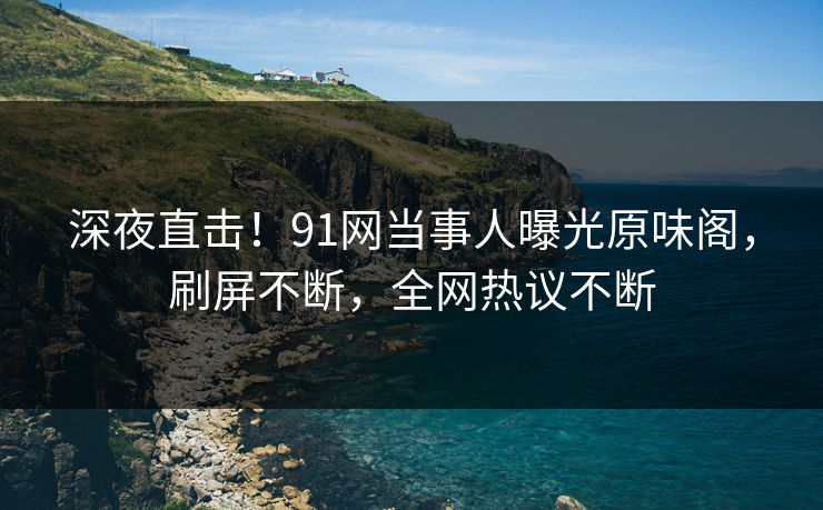 深夜直击！91网当事人曝光原味阁，刷屏不断，全网热议不断