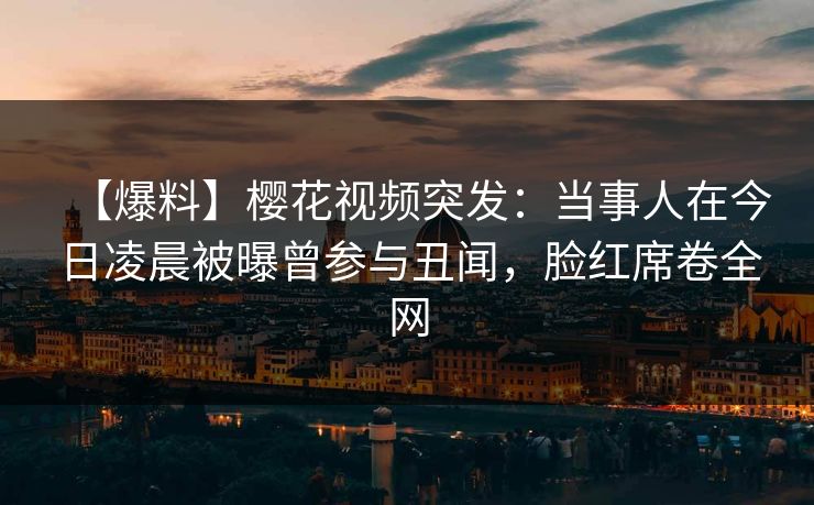 【爆料】樱花视频突发：当事人在今日凌晨被曝曾参与丑闻，脸红席卷全网