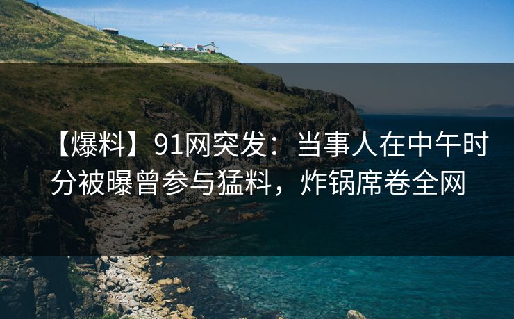 【爆料】91网突发：当事人在中午时分被曝曾参与猛料，炸锅席卷全网