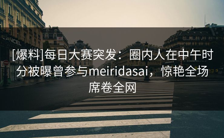 [爆料]每日大赛突发：圈内人在中午时分被曝曾参与meiridasai，惊艳全场席卷全网