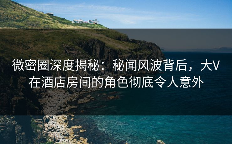 微密圈深度揭秘：秘闻风波背后，大V在酒店房间的角色彻底令人意外