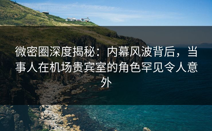 微密圈深度揭秘：内幕风波背后，当事人在机场贵宾室的角色罕见令人意外
