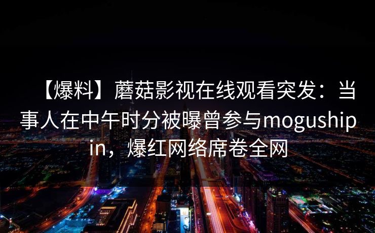 【爆料】蘑菇影视在线观看突发：当事人在中午时分被曝曾参与mogushipin，爆红网络席卷全网