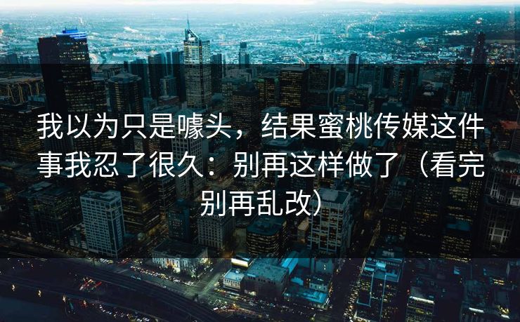 我以为只是噱头，结果蜜桃传媒这件事我忍了很久：别再这样做了（看完别再乱改）