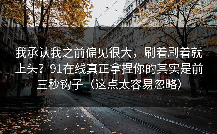 我承认我之前偏见很大,刷着刷着就上头?91在线真正拿捏你的其实是前三秒钩子(这点太容易忽略) 我承认我之前偏见很大,刷着刷着就上头?91在线真正拿捏你的其实是前三秒钩子(这点太容易忽略)