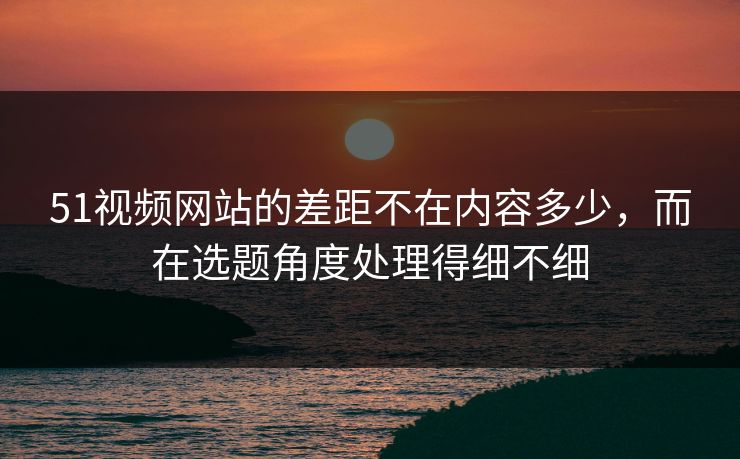 51视频网站的差距不在内容多少,而在选题角度处理得细不细 51视频网站的差距不在内容多少,而在选题角度处理得细不细