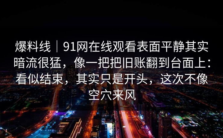 爆料线|91网在线观看表面平静其实暗流很猛,像一把把旧账翻到台面上:看似结束,其实只是开头,这次不像空穴来风 爆料线|91网在线观看表面平静其实暗流很猛,像一把把旧账翻到台面上:看似结束,其实只是开头,这次不像空穴来风
